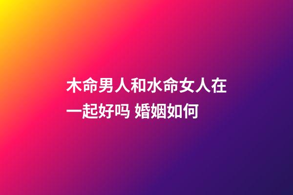 木命男人和水命女人在一起好吗 婚姻如何
